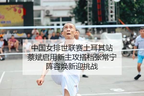 中国女排世联赛土耳其站 蔡斌启用新主攻搭档张常宁 阵容焕新迎挑战 | yaxin
