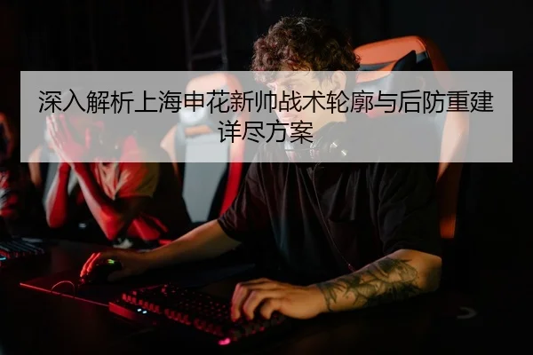 深入解析上海申花新帅战术轮廓与后防重建详尽方案 | yaxin